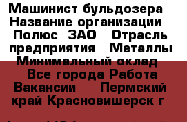 Машинист бульдозера › Название организации ­ Полюс, ЗАО › Отрасль предприятия ­ Металлы › Минимальный оклад ­ 1 - Все города Работа » Вакансии   . Пермский край,Красновишерск г.